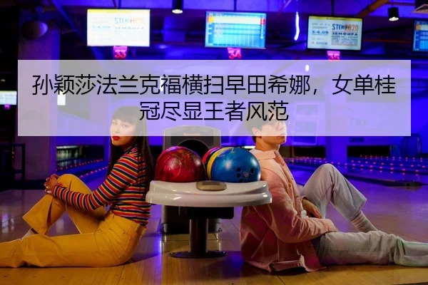 孙颖莎法兰克福横扫早田希娜，女单桂冠尽显王者风范